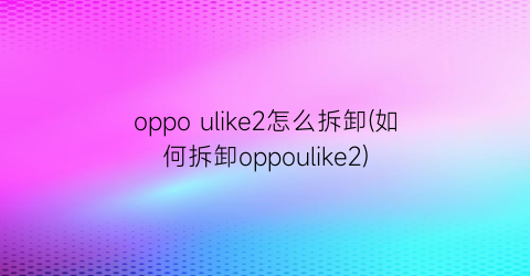 oppoulike2怎么拆卸(如何拆卸oppoulike2)
